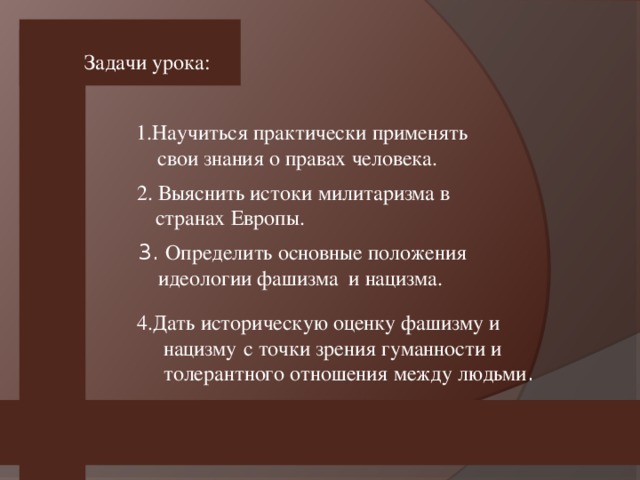 Задачи урока: 1.Научиться практически применять  свои знания о правах человека.  2. Выяснить истоки милитаризма в странах Европы.  3. Определить основные положения  идеологии фашизма и нацизма.  4.Дать историческую оценку фашизму и нацизму  с точки зрения гуманности и толерантного отношения между людьми .