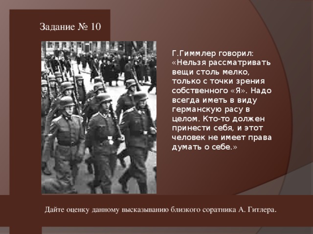 Задание № 10 Г.Гиммлер говорил: «Нельзя рассматривать вещи столь мелко, только с точки зрения собственного «Я». Надо всегда иметь в виду германскую расу в целом. Кто-то должен принести себя, и этот человек не имеет права думать о себе.» Дайте оценку данному высказыванию близкого соратника А. Гитлера