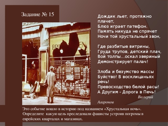 Задание № 15 Дождик льет, протяжно плачет, Блюз играет патефон. Память никуда не спрячет Ночи той хрустальный звон, Где разбитые витрины, Груда трупов, детский плач, Вой толпы...оскал звериный Демонстрирует палач! Злоба и безумство массы Буйство! В восклицаньях речь! Превосходство белой расы! А Другим - Дорога в Печь!   Валерий Агаронов  Это событие вошло в историю под названием «Хрустальная ночь». Определите какую цель преследовали фашисты устроив погромы в еврейских кварталах и магазинах.