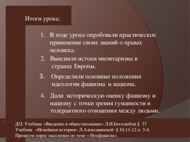 Итоги урока: В ходе урока опробовали практическое  применение своих знаний о правах человека.  2. Выяснили истоки милитаризма в  странах Европы. 3. Определили основные положения  идеологии фашизма и нацизма.  4. Дали историческую оценку фашизму и  нацизму  с точки зрения гуманности и  толерантного отношения между людьми . Д/З. Учебник «Введение в обществознание» Л.Н.Боголюбов § 37 Учебник «Новейшая история» Л.Алексашкиной: § 10,11-12 п. 3-4. Провести опрос населения по теме « Неофашизм».