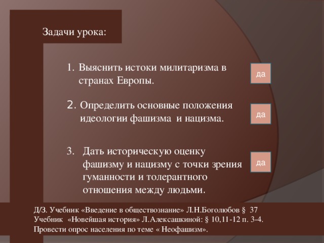 Задачи урока: Выяснить истоки милитаризма в странах Европы. да 2. Определить основные положения  идеологии фашизма и нацизма. да Дать историческую оценку  фашизму и нацизму с точки зрения гуманности и толерантного отношения между людьми . да Д/З. Учебник «Введение в обществознание» Л.Н.Боголюбов § 37 Учебник «Новейшая история» Л.Алексашкиной: § 10,11-12 п. 3-4. Провести опрос населения по теме « Неофашизм».