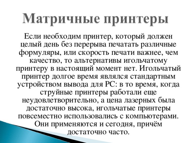 Если необходим принтер, который должен целый день без перерыва печатать различные формуляры, или скорость печати важнее, чем качество, то альтернативы игольчатому принтеру в настоящий момент нет. Игольчатый принтер долгое время являлся стандартным устройством вывода для РС: в то время, когда струйные принтеры работали еще неудовлетворительно, а цена лазерных была достаточно высока, игольчатые принтеры повсеместно использовались с компьютерами. Они применяются и сегодня, причём достаточно часто.