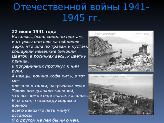 Крым в годы Великой Отечественной войны 1941-1945 гг. 22 июня 1941 года Казалось, было холодно цветам,  и от росы они слегка поблёкли.  Зарю, что шла по травам и кустам,  обшарили немецкие бинокли. Цветок, в росинках весь, к цветку приник,  и пограничник протянул к ним руки.  А немцы, кончив кофе пить, в тот миг  влезали в танки, закрывали люки. Такою все дышало тишиной,  что вся земля еще спала, казалось.  Кто знал, что между миром и войной  всего каких-то пять минут осталось! Я о другом не пел бы ни о чем,  а славил бы всю жизнь свою дорогу,  когда б армейским скромным трубачом  я эти пять минут трубил тревогу.