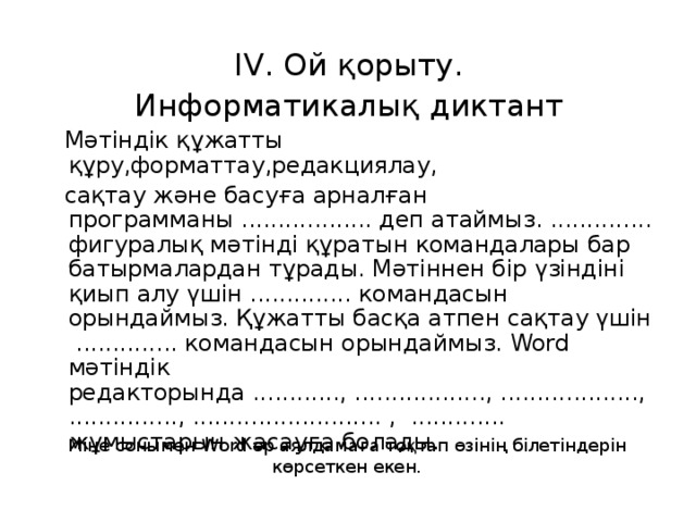 І V . Ой қорыту. Информатикалық диктант  Мәтіндік құжатты құру,форматтау,редакциялау,  сақтау және басуға арналған программаны .................. деп атаймыз. .............. фигуралық мәтінді құратын командалары бар батырмалардан тұрады. Мәтіннен бір үзіндіні қиып алу үшін .............. командасын орындаймыз. Құжатты басқа атпен сақтау үшін .............. командасын орындаймыз. Word мәтіндік редакторында ............, .................., ..................., ..............., .......................... , ............. жұмыстарын жасауға болады. Міне сонымен Word әр аялдамаға тоқтап өзінің білетіндерін көрсеткен екен.