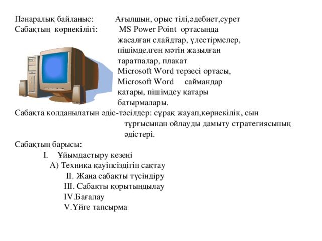 Пәнаралық байланыс: Ағылшын, орыс тілі,әдебиет,сурет Сабақтың көрнекілігі: МS Power Point ортасында  жасалған слайдтар, үлестірмелер,  пішімделген мәтін жазылған  таратпалар, плакат  Microsoft Word терзесі ортасы,  Microsoft Word саймандар  қатары, пішімдеу қатары  батырмалары. Сабақта колданылатын әдіс - тәсілдер: c ұрақ жауап,көрнекілік, сын  тұрғысынан ойлауды дамыту стратегиясының  әдістері. Сабақтың барысы:    I. Ұйымдастыру кезеңі     А) Техника қауіпсіздігін сақтау  ІІ. Жаңа сабақты түсіндіру  IIІ. Сабақты қорытындылау  I V .Бағалау  V.Үйге тапсырма