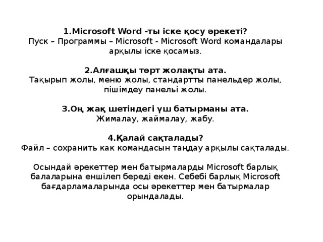 1.Microsoft Word -ты іске қосу әрекеті? Пуск – Программы – Microsoft - Microsoft Word командалары арқылы іске қосамыз. 2.Алғашқы төрт жолақты ата. Тақырып жолы, меню жолы, стандартты панельдер жолы, пішімдеу панельі жолы. 3.Оң жақ шетіндегі үш батырманы ата. Жималау, жаймалау, жабу. 4.Қалай сақталады? Файл – сохранить как командасын таңдау арқылы сақталады. Осындай әрекеттер мен батырмаларды Microsoft барлық балаларына еншілеп береді екен. Себебі барлық Microsoft бағдарламаларында осы әрекеттер мен батырмалар орындалады.