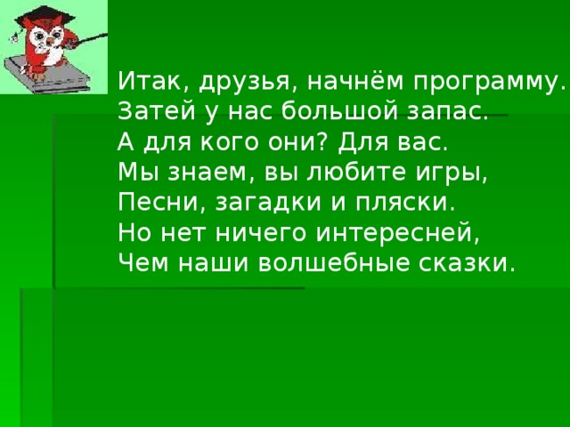 Итак, друзья, начнём программу.  Затей у нас большой запас.  А для кого они ? Для вас.  Мы знаем, вы любите игры,  Песни, загадки и пляски.  Но нет ничего интересней,  Чем наши волшебные сказки.