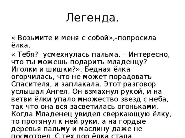 Легенда. « Возьмите и меня с собой»,-попросила ёлка. « Тебя?- усмехнулась пальма. – Интересно, что ты можешь подарить младенцу? Иголки и шишки?». Бедная ёлка огорчилась, что не может порадовать Спасителя, и заплакала. Этот разговор услышал Ангел. Он взмахнул рукой, и на ветви ёлки упало множество звезд с неба, так что она вся засветилась огоньками. Когда Младенец увидел сверкающую ёлку, то протянул к ней руки, а на гордые деревья пальму и маслину даже не посмотрел. С тех пор ёлка стала рождественским деревом.