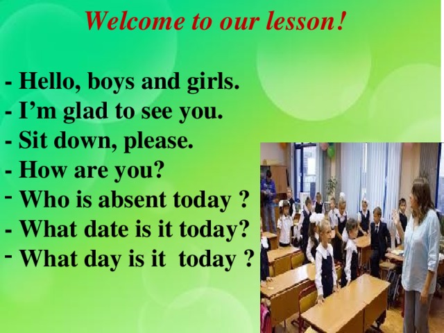 Welcome to our lesson! - Hello, boys and girls. - I’m glad to see you. - Sit down, please. - How are you?  Who is absent today ? - What date is it today?  What day is it today ?