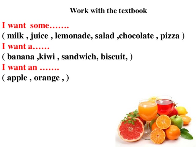Work with the textbook I want some……. ( milk , juice , lemonade, salad ,chocolate , pizza ) I want a…… ( banana ,kiwi , sandwich, biscuit, ) I want an ……. ( apple , orange , )