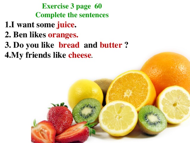 Exercise 3 page 60 Complete the sentences 1.I want some juice . 2. Ben likes oranges. 3. Do you like bread and butter ? 4.My friends like cheese .
