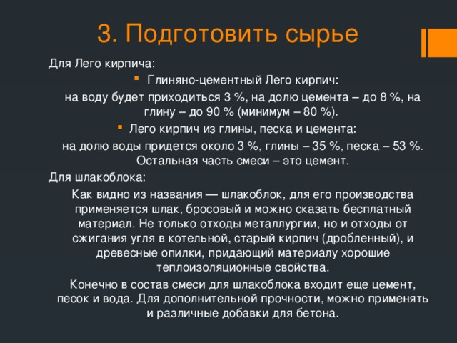 3. Подготовить сырье Для Лего кирпича: Глиняно-цементный Лего кирпич: на воду будет приходиться 3 %, на долю цемента – до 8 %, на глину – до 90 % (минимум – 80 %). Лего кирпич из глины, песка и цемента: на долю воды придется около 3 %, глины – 35 %, песка – 53 %. Остальная часть смеси – это цемент. Для шлакоблока: Как видно из названия — шлакоблок, для его производства применяется шлак, бросовый и можно сказать бесплатный материал. Не только отходы металлургии, но и отходы от сжигания угля в котельной, старый кирпич (дробленный), и древесные опилки, придающий материалу хорошие теплоизоляционные свойства. Конечно в состав смеси для шлакоблока входит еще цемент, песок и вода. Для дополнительной прочности, можно применять и различные добавки для бетона.