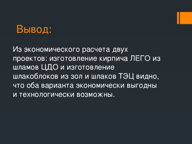 Вывод: Из экономического расчета двух проектов: изготовление кирпича ЛЕГО из шламов ЦДО и изготовление шлакоблоков из зол и шлаков ТЭЦ видно, что оба варианта экономически выгодны и технологически возможны.