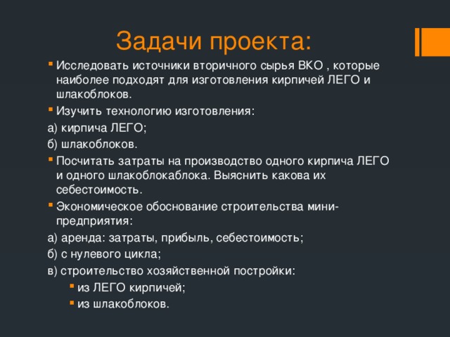 Задачи проекта: Исследовать источники вторичного сырья ВКО , которые наиболее подходят для изготовления кирпичей ЛЕГО и шлакоблоков. Изучить технологию изготовления: а) кирпича ЛЕГО; б) шлакоблоков. Посчитать затраты на производство одного кирпича ЛЕГО и одного шлакоблокаблока. Выяснить какова их себестоимость. Экономическое обоснование строительства мини-предприятия: а) аренда: затраты, прибыль, себестоимость; б) с нулевого цикла; в) строительство хозяйственной постройки: