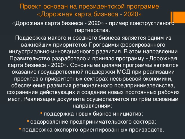 Проект основан на президентской программе «Дорожная карта бизнеса - 2020» «Дорожная карта бизнеса - 2020» -  пример конструктивного партнерства. Поддержка малого и среднего бизнеса является одним из важнейших приоритетов Программы форсированного индустриально-инновационоого развития. В этом направлении Правительство разработало и приняло программу «Дорожная карта бизнеса - 2020». Основными целями программы являются оказание государственной поддержки МСД при реализации проектов в приоритетных секторах несырьевой экономики, обеспечение развития регионального предпринимательства, сохранение действующих и создание новых постоянных рабочих мест. Реализация документа осуществляется по трём основным направлениям: