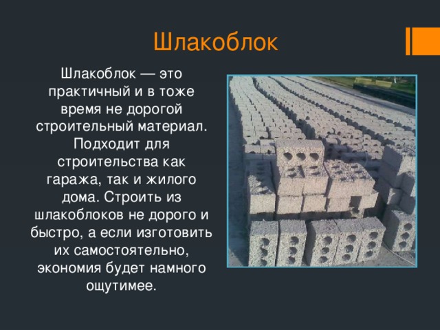 Шлакоблок Шлакоблок — это практичный и в тоже время не дорогой строительный материал. Подходит для строительства как гаража, так и жилого дома. Строить из шлакоблоков не дорого и быстро, а если изготовить их самостоятельно, экономия будет намного ощутимее.