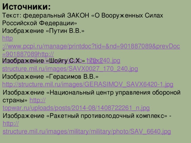 Источники: Текст: федеральный ЗАКОН «О Вооруженных Силах Российской Федерации» Изображение «Путин В.В.» http ://www.pcpi.ru/manage/printdoc?tid=&nd=901887089&prevDoc=901887089http:// structure.mil.ru/images/putin_170x240.jpg - Изображение «Шойгу С.Х.» http:// structure.mil.ru/images/SAVX0027_170_240.jpg Изображение «Герасимов В.В.» http :// structure.mil.ru/images/GERASIMOV_SAVX6420-1.jpg Изображение «Национальный центр управления обороной страны» http:// topwar.ru/uploads/posts/2014-08/1408722261_n.jpg Изображение «Ракетный противолодочный комплекс» - http :// structure.mil.ru/images/military/military/photo/SAV_6640.jpg