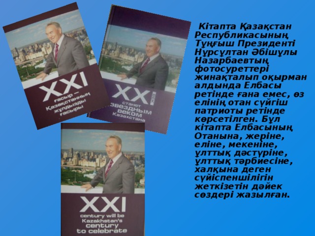 Кітапта Қазақстан Республикасының Тұңғыш Президенті  Нұрсұлтан Әбішұлы Назарбаевтың фотосуреттері жинақталып оқырман алдында Елбасы ретінде ғана емес, өз елінің отан сүйгіш патриоты ретінде көрсетілген. Бұл кітапта Елбасының Отанына, жеріне, еліне, мекеніне, ұлттық дәстүріне, ұлттық тәрбиесіне, халқына деген сүйіспеншілігін жеткізетін дәйек сөздері жазылған.