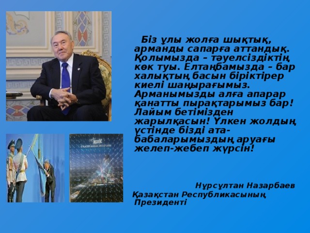 Біз ұлы жолға шықтық, арманды сапарға аттандық. Қолымызда – тәуелсіздіктің көк туы. Елтаңбамызда – бар халықтың басын біріктірер киелі шаңырағымыз. Арманымызды алға апарар қанатты пырақтарымыз бар! Лайым бетімізден жарылқасын! Үлкен жолдың үстінде бізді ата-бабаларымыздың аруағы желеп-жебеп жүрсін!     Нұрсұлтан Назарбаев  Қазақстан Республикасының Президенті