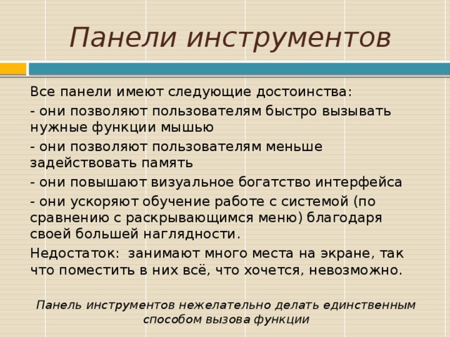 Панели инструментов Все панели имеют следующие достоинства: - они позволяют пользователям быстро вызывать нужные функции мышью - они позволяют пользователям меньше задействовать память - они повышают визуальное богатство интерфейса - они ускоряют обучение работе с системой (по сравнению с раскрывающимся меню) благодаря своей большей наглядности. Недостаток: занимают много места на экране, так что поместить в них всё, что хочется, невозможно.   Панель инструментов нежелательно делать единственным способом вызова функции Цели обучения и ожидаемые умения и навыки, вырабатываемые в ходе обучения. 9