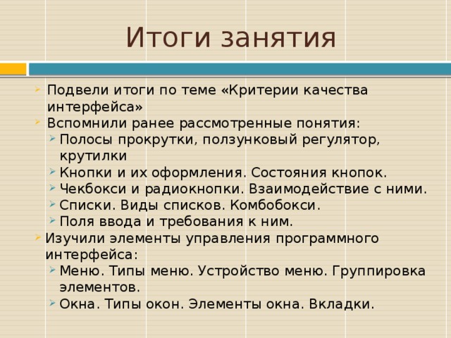 Итоги занятия Подвели итоги по теме «Критерии качества интерфейса» Вспомнили ранее рассмотренные понятия: Полосы прокрутки, ползунковый регулятор, крутилки Кнопки и их оформления. Состояния кнопок. Чекбокси и радиокнопки. Взаимодействие с ними. Списки. Виды списков. Комбобокси. Поля ввода и требования к ним. Полосы прокрутки, ползунковый регулятор, крутилки Кнопки и их оформления. Состояния кнопок. Чекбокси и радиокнопки. Взаимодействие с ними. Списки. Виды списков. Комбобокси. Поля ввода и требования к ним. Изучили элементы управления программного интерфейса: Изучили элементы управления программного интерфейса: Меню. Типы меню. Устройство меню. Группировка элементов. Окна. Типы окон. Элементы окна. Вкладки. Меню. Типы меню. Устройство меню. Группировка элементов. Окна. Типы окон. Элементы окна. Вкладки. Заключение по курсу, лекции и др. 9