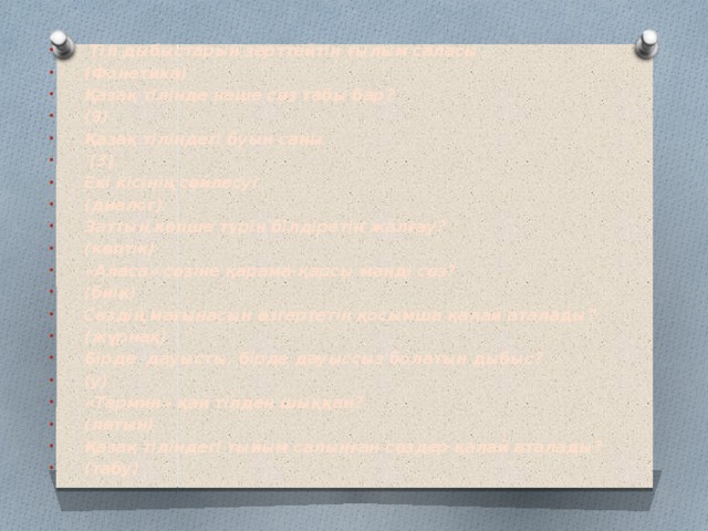 Тіл дыбыстарын зерттейтін ғылым саласы (Фонетика) Қазақ тілінде неше сөз табы бар? (9) Қазақ тіліндегі буын саны  (3) Екі кісінің сөйлесуі (диалог) Заттың көпше түрін білдіретін жалғау? (көптік) «Аласа» сөзіне қарама-қарсы мәнді сөз? (биік) Сөздің мағынасын өзгертетін қосымша қалай аталады? (жұрнақ) Бірде дауысты, бірде дауыссыз болатын дыбыс? (у) «Термин» қай тілден шыққан? (латын) Қазақ тіліндегі тыйым салынған сөздер қалай аталады? (табу)