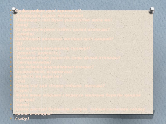 Орфография нені зерттейді? (сөздердің дұрыс жазылуын) «Пәлеқор» сөзі буын үндестігіне жата ма? (жоқ) 42 әріптің жүйелі тізбегі қалай аталады? (әліпби) Әліпбидегі алғашқы жетінші әріп қандай? (Д)  Зат есімнің мағыналық түрлері? (деректі, дерексіз,)  Ғылыми тілде үндестік заңы қалай аталады? (сингармонизм) Сын есімнің шырайларын атаңыз? (күшейтпелі, асырмалы) Ең тәтті, ең ащы не? (тіл) Қазақ тілі қай тілдер тобына жатады? (түркі ) Жуан және жіңішке сөздерге жалғана беретін қандай жұрнақ? (хана) Қазақ дәстүрі бойынша айтуға тыйым салынған сөздер қалай аталады? (табу)