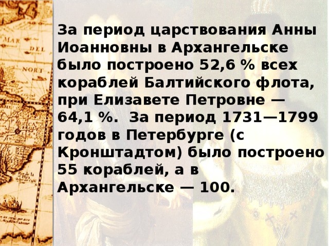 За период царствования Анны Иоанновны в Архангельске было построено 52,6 % всех кораблей Балтийского флота, при Елизавете Петровне — 64,1 %. За период 1731—1799 годов в Петербурге (с Кронштадтом) было построено 55 кораблей, а в Архангельске — 100.