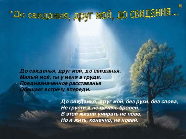 . До свиданья, друг мой, до свиданья. Милый мой, ты у меня в груди. Предназначенное расставанье Обещает встречу впереди.  До свиданья, друг мой, без руки, без слова, Не грусти и не печаль бровей,- В этой жизни умирать не ново, Но и жить, конечно, не новей.