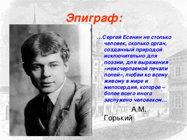 Эпиграф: … Сергей Есенин не столько человек, сколько орган, созданный природой исключительно для поэзии, для выражения «неисчерпаемой печали полей», любви ко всему живому в мире и милосердия, которое – более всего иного заслужено человеком…  А.М. Горький