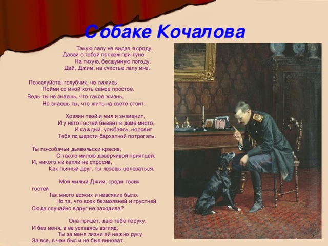 Собаке Кочалова  Такую лапу не видал я сроду.  Давай с тобой полаем при луне  На тихую, бесшумную погоду.  Дай, Джим, на счастье лапу мне.    Пожалуйста, голубчик, не лижись.  Пойми со мной хоть самое простое.  Ведь ты не знаешь, что такое жизнь,  Не знаешь ты, что жить на свете стоит.   Хозяин твой и мил и знаменит,  И у него гостей бывает в доме много,  И каждый, улыбаясь, норовит  Тебя по шерсти бархатной потрогать.   Ты по-собачьи дьявольски красив,  С такою милою доверчивой приятцей.  И, никого ни капли не спросив,  Как пьяный друг, ты лезешь целоваться.   Мой милый Джим, среди твоих гостей  Так много всяких и невсяких было.  Но та, что всех безмолвней и грустней,  Сюда случайно вдруг не заходила?   Она придет, даю тебе поруку.  И без меня, в ее уставясь взгляд,  Ты за меня лизни ей нежно руку  За все, в чем был и не был виноват.