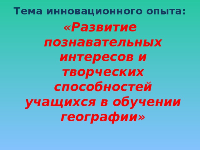 Тема инновационного опыта: «Развитие познавательных интересов и творческих способностей учащихся в обучении географии»