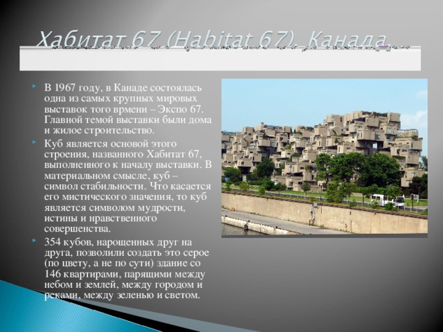 В 1967 году, в Канаде состоялась одна из самых крупных мировых выставок того врмени – Экспо 67. Главной темой выставки были дома и жилое строительство. Куб является основой этого строения, названного Хабитат 67, выполненного к началу выставки. В материальном смысле, куб – символ стабильности. Что касается его мистического значения, то куб является символом мудрости, истины и нравственного совершенства. 354 кубов, нарощенных друг на друга, позволили создать это серое (по цвету, а не по сути) здание со 146 квартирами, парящими между небом и землей, между городом и реками, между зеленью и светом.