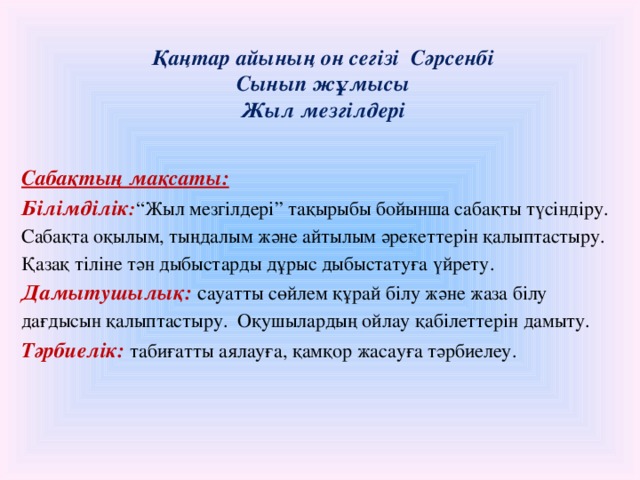 Қаңтар айының он сегізі Сәрсенбі  Сынып жұмысы  Жыл мезгілдері   Сабақтың мақсаты: Білімділік : “Жыл мезгілдері” тақырыбы бойынша сабақты түсіндіру. Сабақта оқылым, тыңдалым және айтылым әрекеттерін қалыптастыру. Қазақ тіліне тән дыбыстарды дұрыс дыбыстатуға үйрету. Дамытушылық: с ауатты сөйлем құрай білу және жаза білу дағдысын қалыптастыру. Оқушылардың ойлау қабілеттерін дамыту. Тәрбиелік: табиғатты аялауға, қамқор жасауға тәрбиелеу.