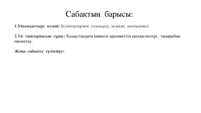 Сабақтың барысы: Ұйымдастыру кезеңі: Білімгерлермен сәлемдесу, кезекші мәлімдемесі.  Үй тапсырмасын сұрау:  Қазақстандағы көшпелі өркениеттің ерекшеліктері, тақырыбын пысықтау. Жаңа сабақты түсіндіру: