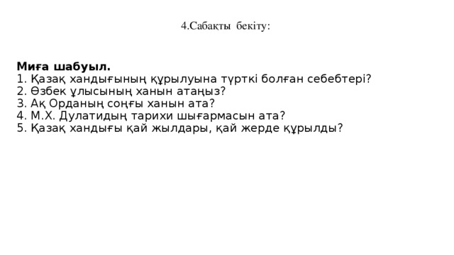 4.Сабақты бекіту:    Миға шабуыл. 1. Қазақ хандығының құрылуына түрткі болған себебтері? 2. Өзбек ұлысының ханын атаңыз? 3. Ақ Орданың соңғы ханын ата? 4. М.Х. Дулатидың тарихи шығармасын ата? 5. Қазақ хандығы қай жылдары, қай жерде құрылды?