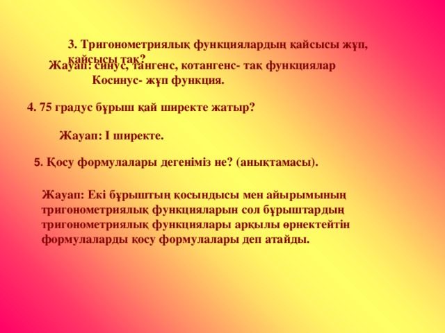 3. Тригонометриялық функциялардың қайсысы жұп, қайсысы тақ? Жауап: синус, тангенс, котангенс- тақ функциялар  Косинус- жұп функция. 4. 75 градус бұрыш қай ширекте жатыр? Жауап: І ширекте. 5. Қосу формулалары дегеніміз не? (анықтамасы). Жауап: Екі бұрыштың қосындысы мен айырымының тригонометриялық функцияларын сол бұрыштардың тригонометриялық функциялары арқылы өрнектейтін формулаларды қосу формулалары деп атайды.