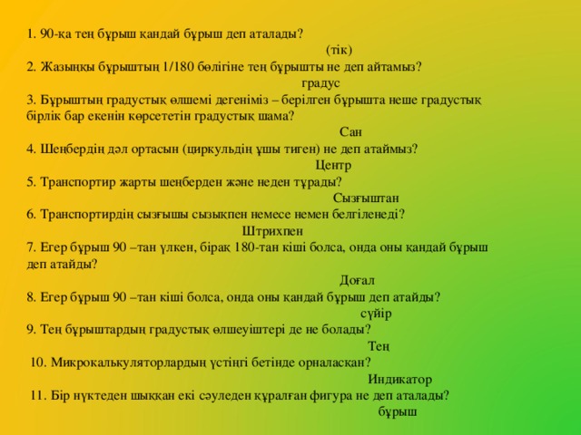 1. 90-қа тең бұрыш қандай бұрыш деп аталады?  (тік) 2. Жазыңқы бұрыштың 1/180 бөлігіне тең бұрышты не деп айтамыз?  градус 3. Бұрыштың градустық өлшемі дегеніміз – берілген бұрышта неше градустық бірлік бар екенін көрсететін градустық шама?  Сан 4. Шеңбердің дәл ортасын (циркульдің ұшы тиген) не деп атаймыз?  Центр 5. Транспортир жарты шеңберден және неден тұрады?  Сызғыштан 6. Транспортирдің сызғышы сызықпен немесе немен белгіленеді?  Штрихпен 7. Егер бұрыш 90 –тан үлкен, бірақ 180-тан кіші болса, онда оны қандай бұрыш деп атайды?  Доғал 8. Егер бұрыш 90 –тан кіші болса, онда оны қандай бұрыш деп атайды?  сүйір 9. Тең бұрыштардың градустық өлшеуіштері де не болады?  Тең  10. Микрокалькуляторлардың үстіңгі бетінде орналасқан?  Индикатор  11. Бір нүктеден шыққан екі сәуледен құралған фигура не деп аталады?  бұрыш