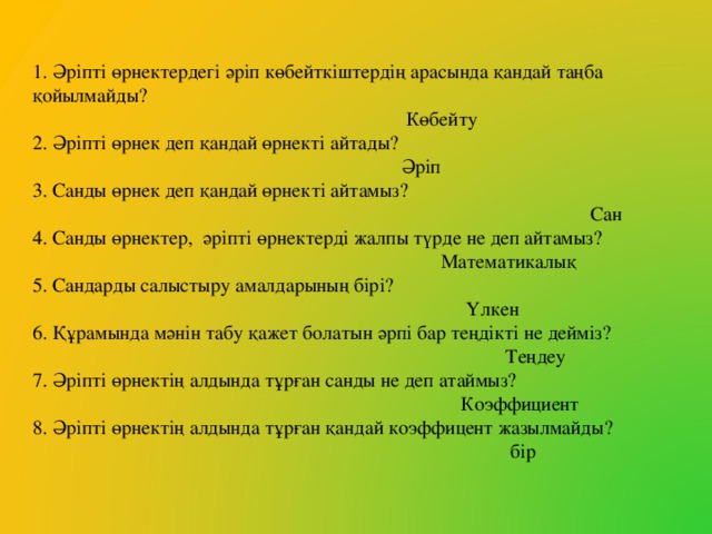 1. Әріпті өрнектердегі әріп көбейткіштердің арасында қандай таңба қойылмайды?  Көбейту 2. Әріпті өрнек деп қандай өрнекті айтады?  Әріп 3. Санды өрнек деп қандай өрнекті айтамыз?  Сан 4. Санды өрнектер, әріпті өрнектерді жалпы түрде не деп айтамыз?  Математикалық 5. Сандарды салыстыру амалдарының бірі?  Үлкен 6. Құрамында мәнін табу қажет болатын әрпі бар теңдікті не дейміз?  Теңдеу 7. Әріпті өрнектің алдында тұрған санды не деп атаймыз?  Коэффициент 8. Әріпті өрнектің алдында тұрған қандай коэффицент жазылмайды?  бір