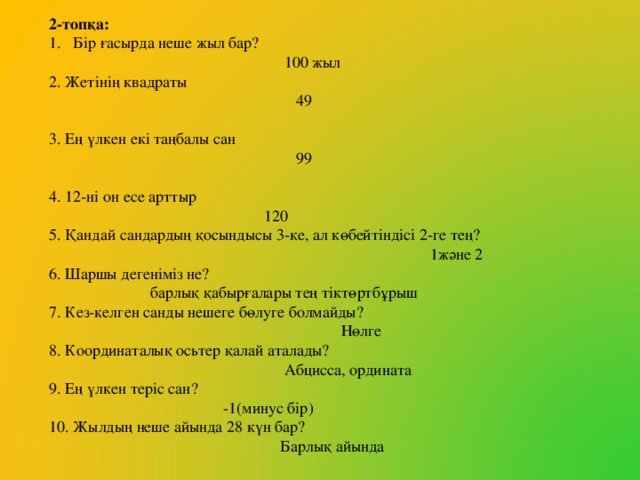 2-топқа: Бір ғасырда неше жыл бар?  100 жыл 2. Жетінің квадраты  49 3. Ең үлкен екі таңбалы сан  99 4. 12-ні он есе арттыр  120 5. Қандай сандардың қосындысы 3-ке, ал көбейтіндісі 2-ге тең?  1және 2 6. Шаршы дегеніміз не?  барлық қабырғалары тең тіктөртбұрыш 7. Кез-келген санды нешеге бөлуге болмайды?  Нөлге 8. Координаталық осьтер қалай аталады?  Абцисса, ордината 9. Ең үлкен теріс сан?  -1(минус бір) 10. Жылдың неше айында 28 күн бар?  Барлық айында