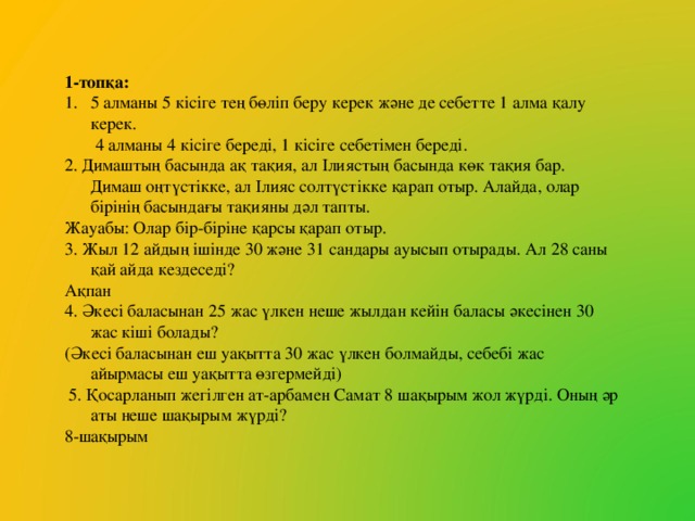 1-топқа: 5 алманы 5 кісіге тең бөліп беру керек және де себетте 1 алма қалу керек.  4 алманы 4 кісіге береді, 1 кісіге себетімен береді. 2. Димаштың басында ақ тақия, ал Ілиястың басында көк тақия бар. Димаш оңтүстікке, ал Ілияс солтүстікке қарап отыр. Алайда, олар бірінің басындағы тақияны дәл тапты. Жауабы: Олар бір-біріне қарсы қарап отыр. 3. Жыл 12 айдың ішінде 30 және 31 сандары ауысып отырады. Ал 28 саны қай айда кездеседі? Ақпан 4. Әкесі баласынан 25 жас үлкен неше жылдан кейін баласы әкесінен 30 жас кіші болады? (Әкесі баласынан еш уақытта 30 жас үлкен болмайды, себебі жас айырмасы еш уақытта өзгермейді)  5. Қосарланып жегілген ат-арбамен Самат 8 шақырым жол жүрді. Оның әр аты неше шақырым жүрді? 8-шақырым