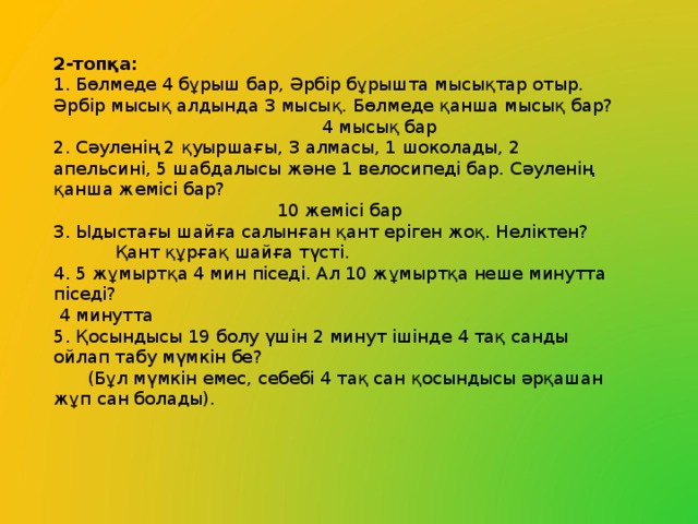 2-топқа: 1. Бөлмеде 4 бұрыш бар, Әрбір бұрышта мысықтар отыр. Әрбір мысық алдында 3 мысық. Бөлмеде қанша мысық бар?  4 мысық бар 2. Сәуленің 2 қуыршағы, 3 алмасы, 1 шоколады, 2 апельсині, 5 шабдалысы және 1 велосипеді бар. Сәуленің қанша жемісі бар?  10 жемісі бар 3. Ыдыстағы шайға салынған қант еріген жоқ. Неліктен?  Қант құрғақ шайға түсті. 4. 5 жұмыртқа 4 мин піседі. Ал 10 жұмыртқа неше минутта піседі?  4 минутта 5. Қосындысы 19 болу үшін 2 минут ішінде 4 тақ санды ойлап табу мүмкін бе?  (Бұл мүмкін емес, себебі 4 тақ сан қосындысы әрқашан жұп сан болады).