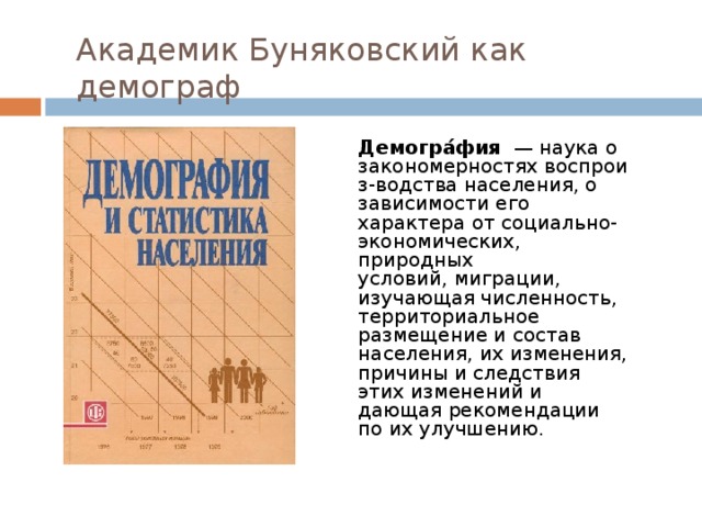 Академик Буняковский как демограф Демогра́фия   — наука о закономерностях воспроиз-водства населения, о зависимости его характера от социально-экономических, природных условий, миграции, изучающая численность, территориальное размещение и состав населения, их изменения, причины и следствия этих изменений и дающая рекомендации по их улучшению.