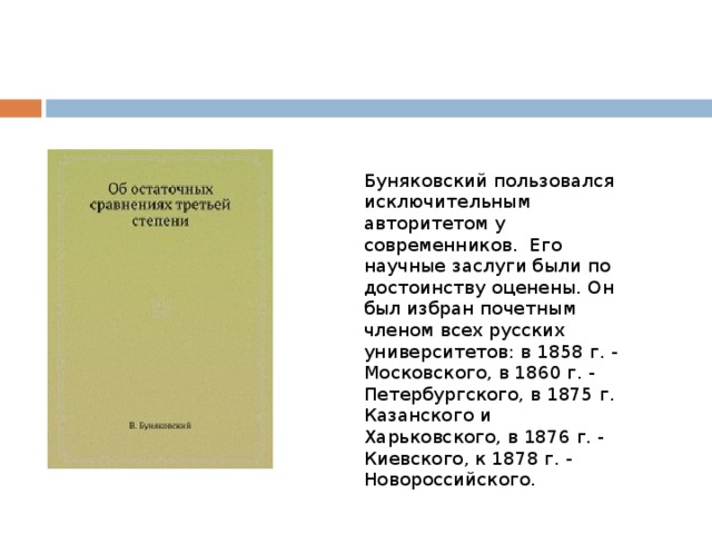 Буняковский пользовался исключительным авторитетом у современников. Его научные заслуги были по достоинству оценены. Он был избран почетным членом всех русских университетов: в 1858 г. - Московского, в 1860 г. - Петербургского, в 1875 г. Казанского и Харьковского, в 1876 г. - Киевского, к 1878 г. - Новороссийского.