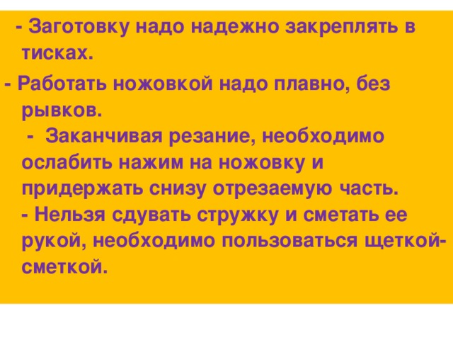 - Заготовку надо надежно закреплять в тисках. - Работать ножовкой надо плавно, без рывков.  -  Заканчивая резание, необходимо ослабить нажим на ножовку и придержать снизу отрезаемую часть.  - Нельзя сдувать стружку и сметать ее рукой, необходимо пользоваться щеткой-сметкой.