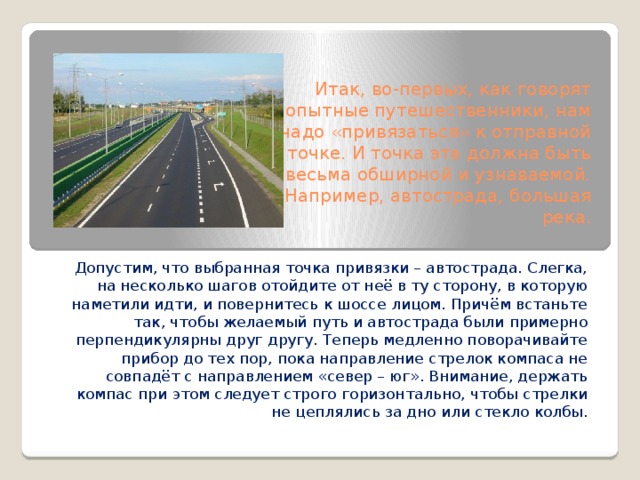 Итак, во-первых, как говорят опытные путешественники, нам надо «привязаться» к отправной точке. И точка эта должна быть весьма обширной и узнаваемой. Например, автострада, большая река. Допустим, что выбранная точка привязки – автострада. Слегка, на несколько шагов отойдите от неё в ту сторону, в которую наметили идти, и повернитесь к шоссе лицом. Причём встаньте так, чтобы желаемый путь и автострада были примерно перпендикулярны друг другу. Теперь медленно поворачивайте прибор до тех пор, пока направление стрелок компаса не совпадёт с направлением «север – юг». Внимание, держать компас при этом следует строго горизонтально, чтобы стрелки не цеплялись за дно или стекло колбы.