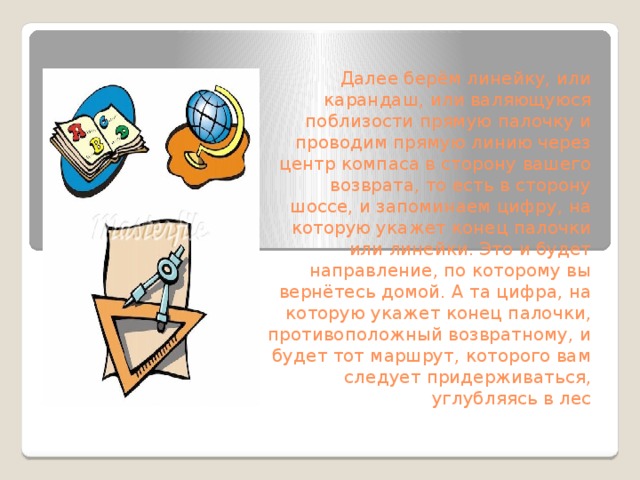 Далее берём линейку, или карандаш, или валяющуюся поблизости прямую палочку и проводим прямую линию через центр компаса в сторону вашего возврата, то есть в сторону шоссе, и запоминаем цифру, на которую укажет конец палочки или линейки. Это и будет направление, по которому вы вернётесь домой. А та цифра, на которую укажет конец палочки, противоположный возвратному, и будет тот маршрут, которого вам следует придерживаться, углубляясь в лес