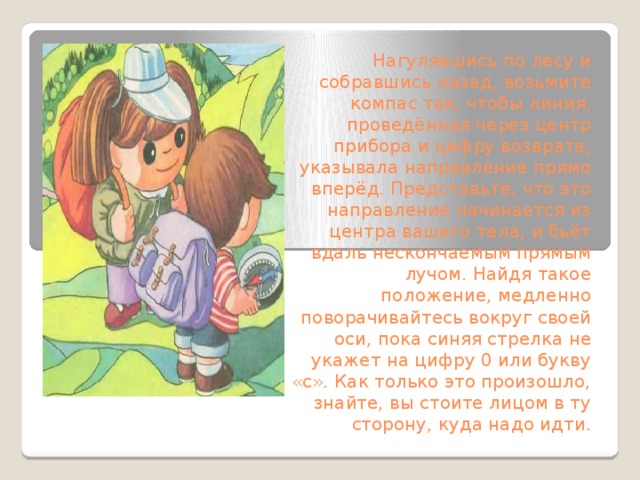 Нагулявшись по лесу и собравшись назад, возьмите компас так, чтобы линия, проведённая через центр прибора и цифру возврата, указывала направление прямо вперёд. Представьте, что это направление начинается из центра вашего тела, и бьёт вдаль нескончаемым прямым лучом. Найдя такое положение, медленно поворачивайтесь вокруг своей оси, пока синяя стрелка не укажет на цифру 0 или букву «с». Как только это произошло, знайте, вы стоите лицом в ту сторону, куда надо идти.