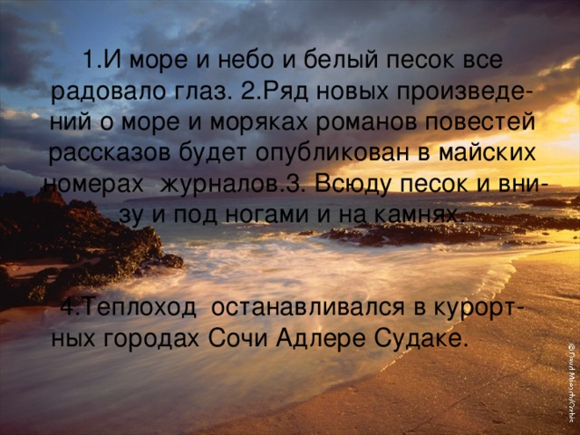 1.И море и небо и белый песок все радовало глаз. 2.Ряд новых произведе-  ний о море и моряках романов повестей рассказов будет опубликован в майских  номерах журналов.3. Всюду песок и вни-  зу и под ногами и на камнях.    4.Теплоход останавливался в курорт-  ных городах Сочи Адлере Судаке.