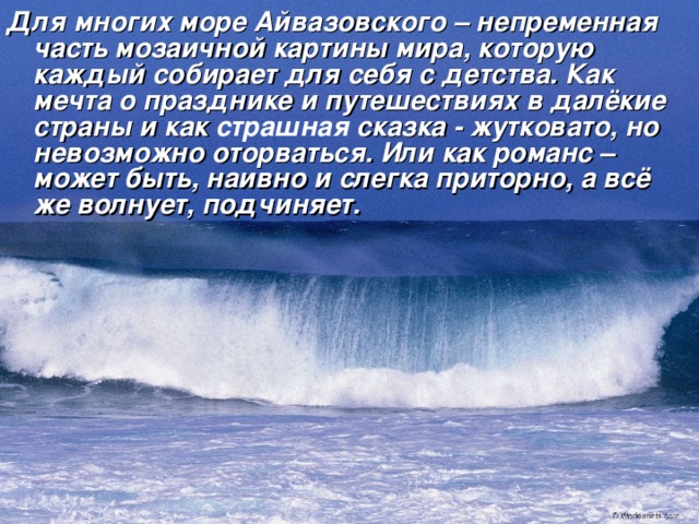 Для многих море Айвазовского – непременная часть мозаичной картины мира, которую каждый собирает для себя с детства. Как мечта о празднике и путешествиях в далёкие страны и как страшная сказка - жутковато, но невозможно оторваться. Или как романс – может быть, наивно и слегка приторно, а всё же волнует, подчиняет.